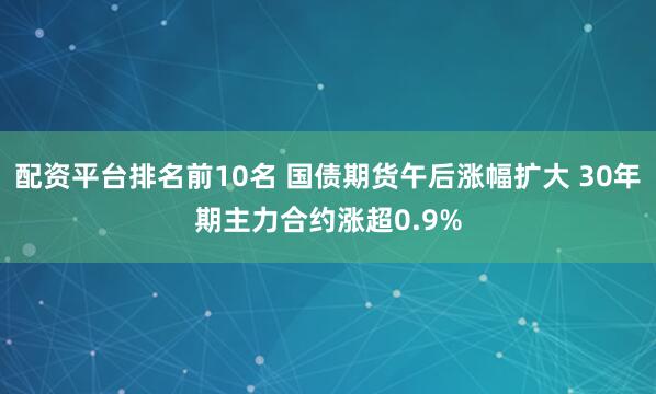 配资平台排名前10名 国债期货午后涨幅扩大 30年期主力合约涨超0.9%