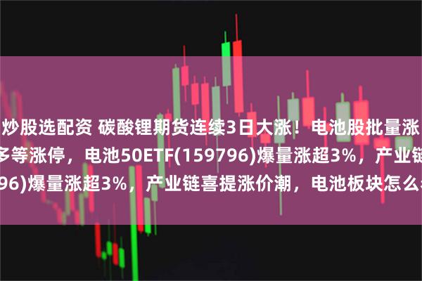 炒股选配资 碳酸锂期货连续3日大涨！电池股批量涨停，天赐材料、多氟多等涨停，电池50ETF(159796)爆量涨超3%，产业链喜提涨价潮，电池板块怎么看？