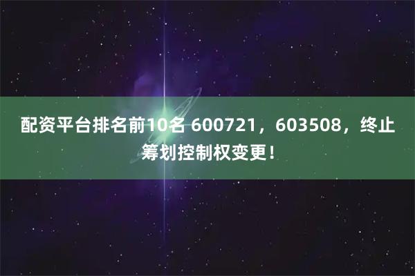 配资平台排名前10名 600721，603508，终止筹划控制权变更！