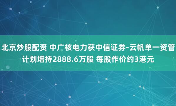 北京炒股配资 中广核电力获中信证券-云帆单一资管计划增持2888.6万股 每股作价约3港元