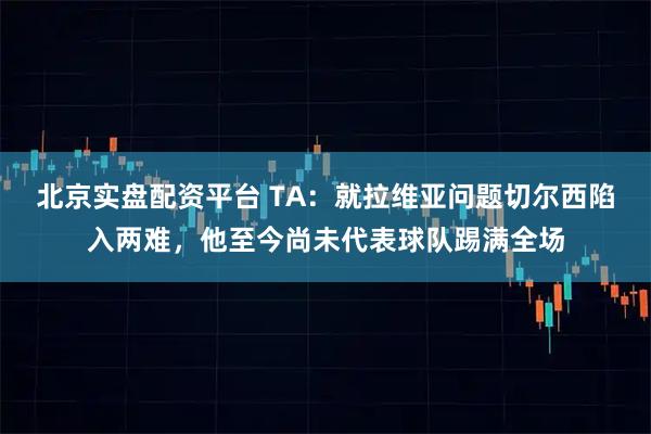 北京实盘配资平台 TA:就拉维亚问题切尔西陷入两难,他至今尚未代表球队踢满全场