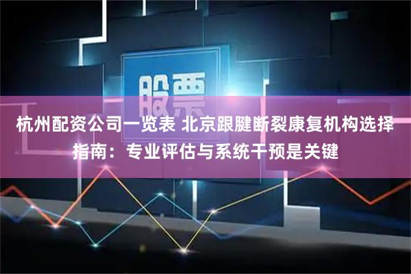 杭州配资公司一览表 北京跟腱断裂康复机构选择指南：专业评估与系统干预是关键
