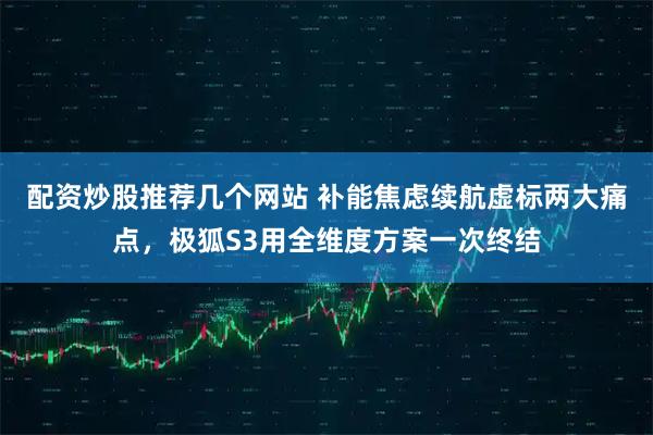 配资炒股推荐几个网站 补能焦虑续航虚标两大痛点，极狐S3用全维度方案一次终结