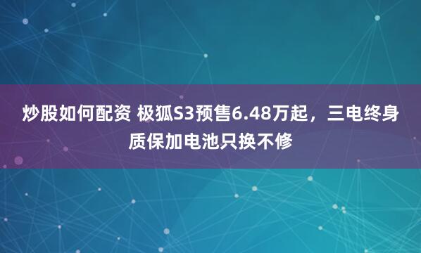 炒股如何配资 极狐S3预售6.48万起，三电终身质保加电池只换不修