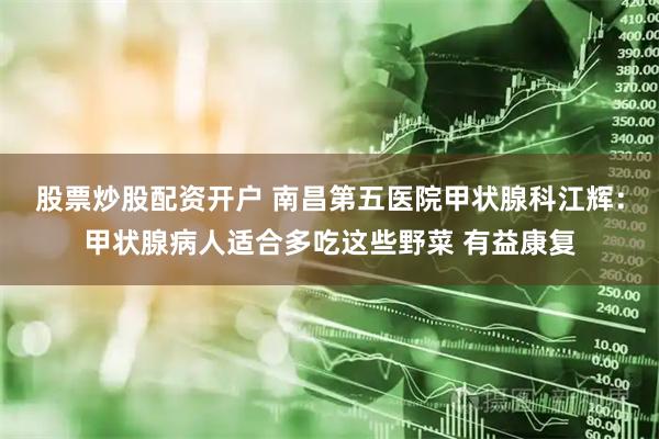 股票炒股配资开户 南昌第五医院甲状腺科江辉：甲状腺病人适合多吃这些野菜 有益康复