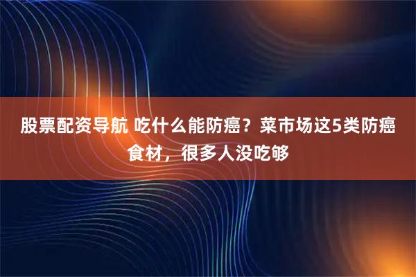 股票配资导航 吃什么能防癌？菜市场这5类防癌食材，很多人没吃够