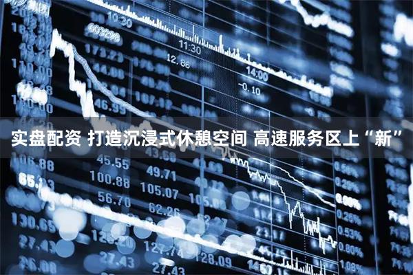 实盘配资 打造沉浸式休憩空间 高速服务区上“新”