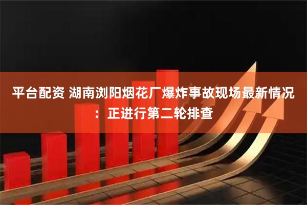 平台配资 湖南浏阳烟花厂爆炸事故现场最新情况：正进行第二轮排查
