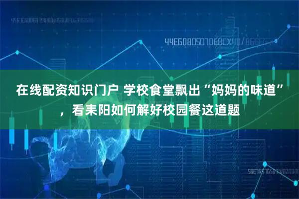 在线配资知识门户 学校食堂飘出“妈妈的味道”，看耒阳如何解好校园餐这道题