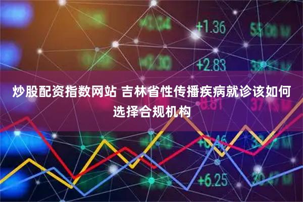炒股配资指数网站 吉林省性传播疾病就诊该如何选择合规机构
