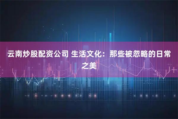 云南炒股配资公司 生活文化：那些被忽略的日常之美