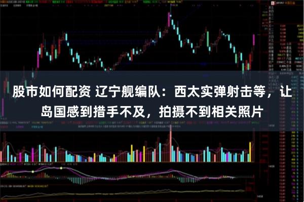股市如何配资 辽宁舰编队：西太实弹射击等，让岛国感到措手不及，拍摄不到相关照片