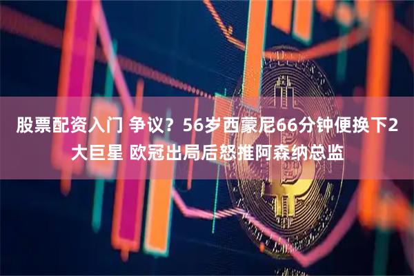 股票配资入门 争议?56岁西蒙尼66分钟便换下2大巨星 欧冠出局后怒推阿森纳总监