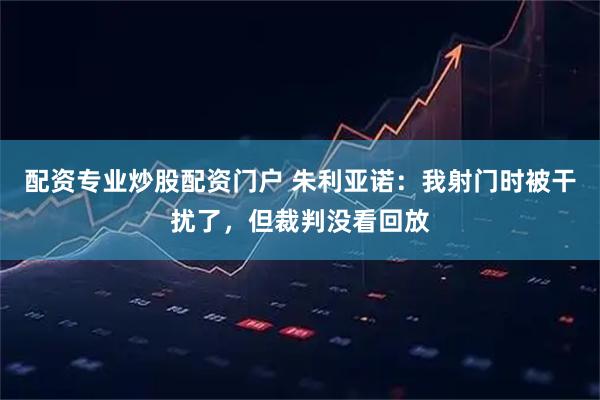 配资专业炒股配资门户 朱利亚诺：我射门时被干扰了，但裁判没看回放