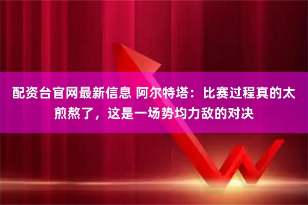 配资台官网最新信息 阿尔特塔：比赛过程真的太煎熬了，这是一场势均力敌的对决