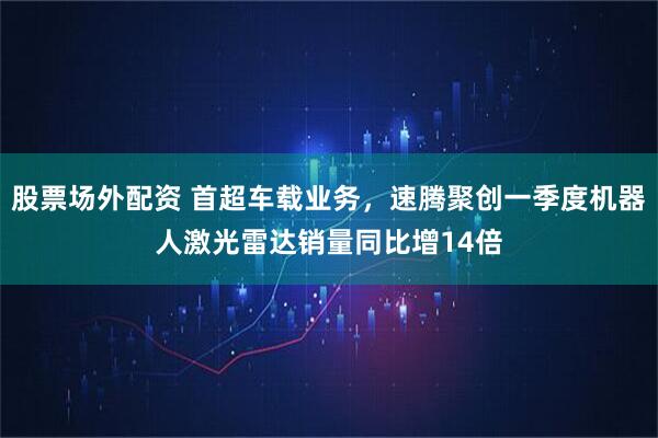 股票场外配资 首超车载业务，速腾聚创一季度机器人激光雷达销量同比增14倍