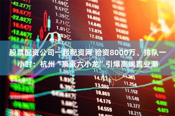 股票配资公司一起配资网 验资8000万、排队一小时：杭州“顶豪六小龙”引爆高端置业潮