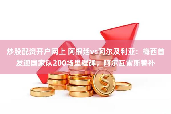 炒股配资开户网上 阿根廷vs阿尔及利亚：梅西首发迎国家队200场里程碑，阿尔瓦雷斯替补