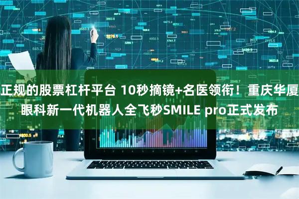 正规的股票杠杆平台 10秒摘镜+名医领衔!重庆华厦眼科新一代机器人全飞秒SMILE pro正式发布