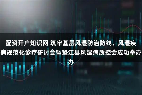 配资开户知识网 筑牢基层风湿防治防线，风湿疾病规范化诊疗研讨会暨垫江县风湿病质控会成功举办