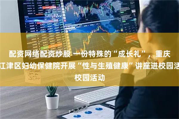 配资网络配资炒股 一份特殊的“成长礼”，重庆市江津区妇幼保健院开展“性与生殖健康”讲座进校园活动