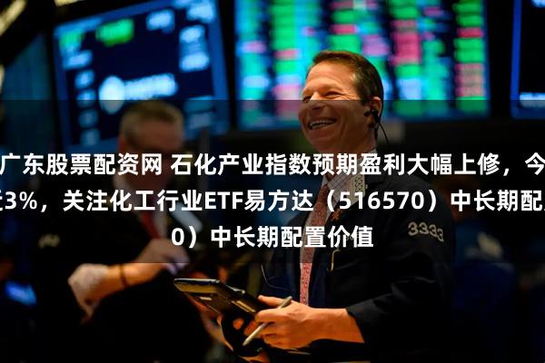 广东股票配资网 石化产业指数预期盈利大幅上修，今日涨近3%，关注化工行业ETF易方达（516570）中长期配置价值