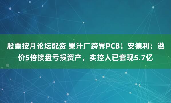 股票按月论坛配资 果汁厂跨界PCB！安德利：溢价5倍接盘亏损资产，实控人已套现5.7亿