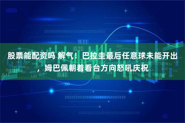 股票能配资吗 解气！巴拉圭最后任意球未能开出，姆巴佩朝着看台方向怒吼庆祝