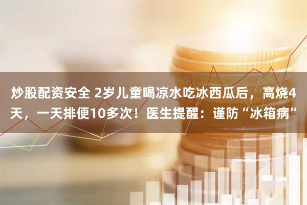 炒股配资安全 2岁儿童喝凉水吃冰西瓜后，高烧4天，一天排便10多次！医生提醒：谨防“冰箱病”