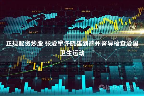 正规配资炒股 张爱军许晓雄到端州督导检查爱国卫生运动