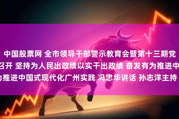 中国股票网 全市领导干部警示教育会暨第十三期党章党规党纪教育培训班召开 坚持为人民出政绩以实干出政绩 奋发有为推进中国式现代化广州实践 冯忠华讲话 孙志洋主持 王衍诗李贻伟出席