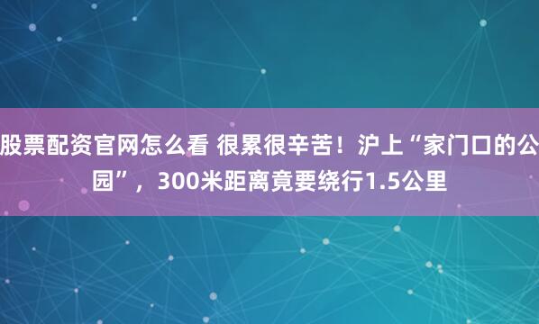 股票配资官网怎么看 很累很辛苦！沪上“家门口的公园”，300米距离竟要绕行1.5公里